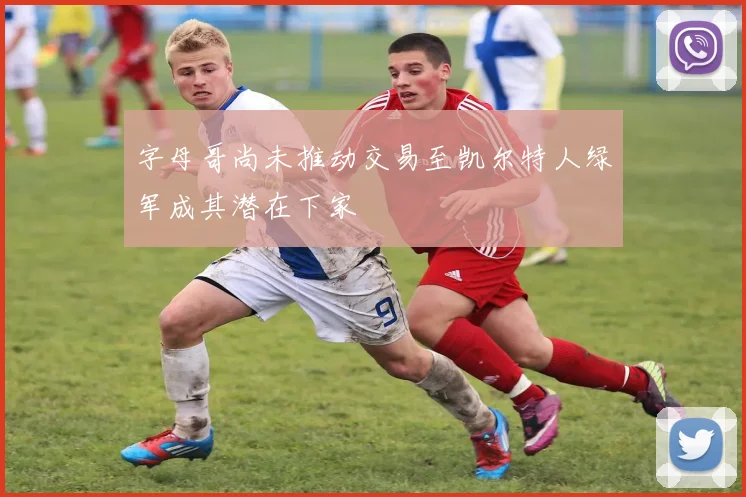 字母哥尚未推动交易至凯尔特人绿军成其潜在下家