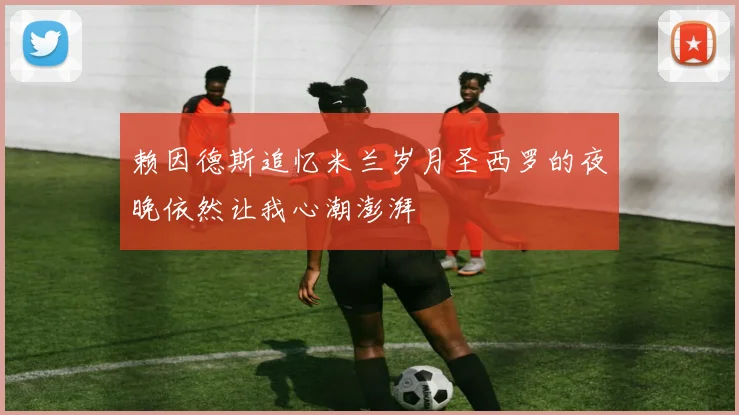 赖因德斯追忆米兰岁月圣西罗的夜晚依然让我心潮澎湃