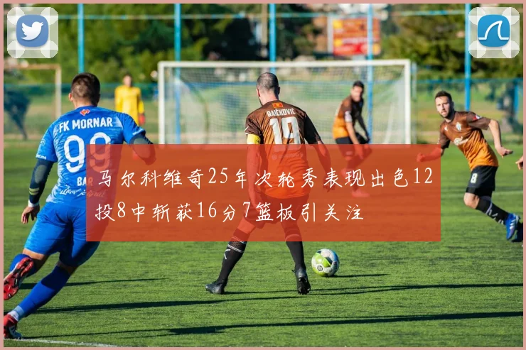 马尔科维奇25年次轮秀表现出色12投8中斩获16分7篮板引关注