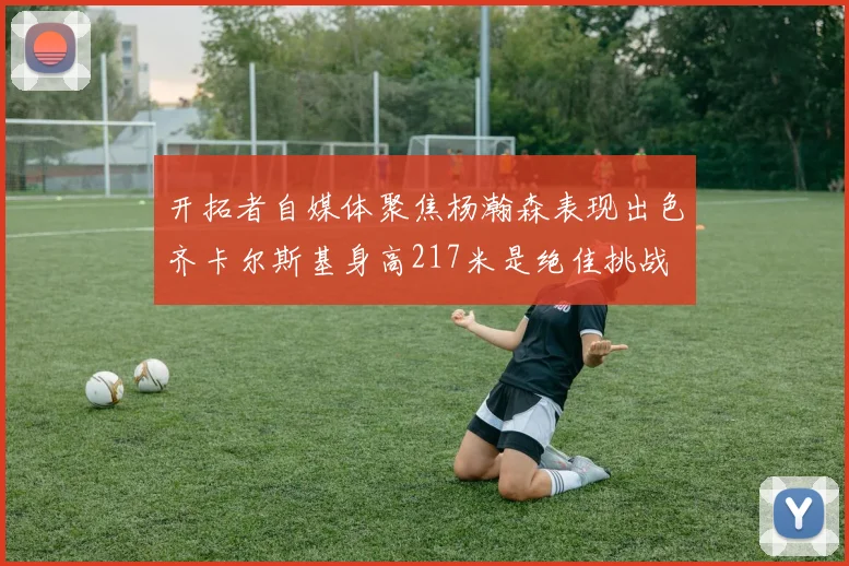 开拓者自媒体聚焦杨瀚森表现出色齐卡尔斯基身高217米是绝佳挑战