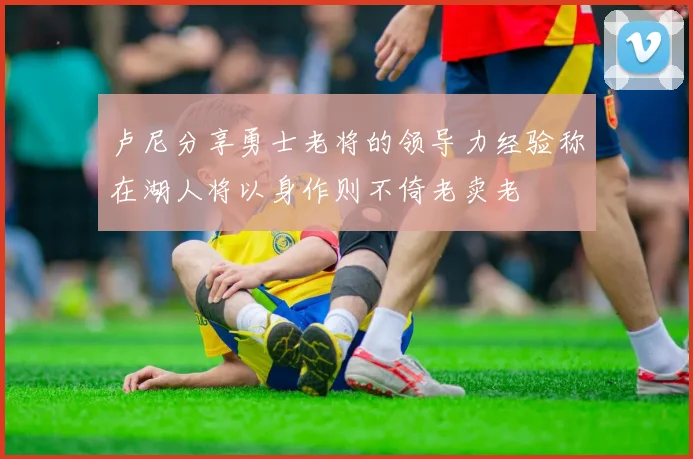 卢尼分享勇士老将的领导力经验称在湖人将以身作则不倚老卖老