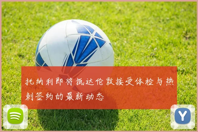 托纳利即将抵达伦敦接受体检与热刺签约的最新动态