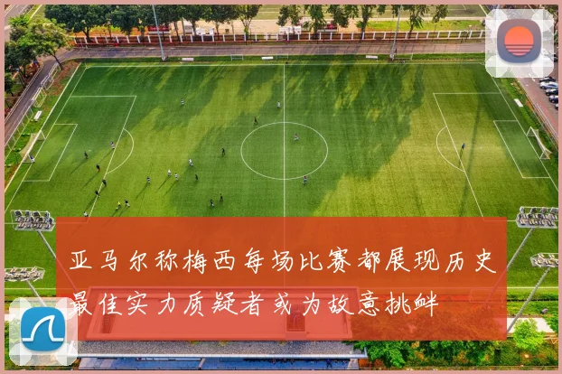 亚马尔称梅西每场比赛都展现历史最佳实力质疑者或为故意挑衅