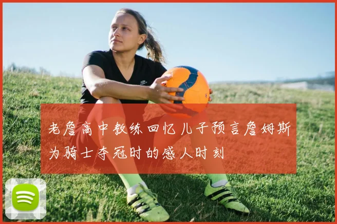 老詹高中教练回忆儿子预言詹姆斯为骑士夺冠时的感人时刻