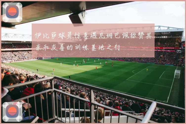 伊比萨球员惊喜遇见姆巴佩称赞其亲和友善的训练基地之行