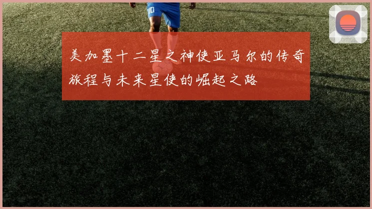 美加墨十二星之神使亚马尔的传奇旅程与未来星使的崛起之路