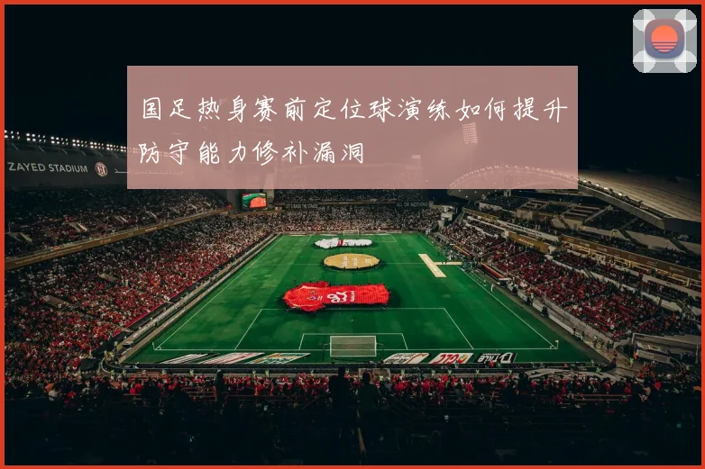 国足热身赛前定位球演练如何提升防守能力修补漏洞
