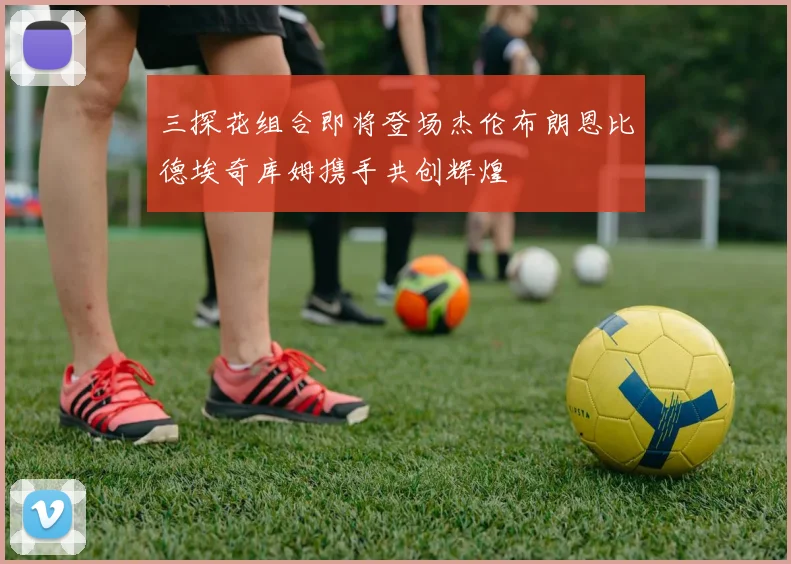 三探花组合即将登场杰伦布朗恩比德埃奇库姆携手共创辉煌