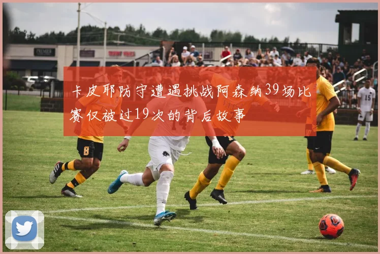卡皮耶防守遭遇挑战阿森纳39场比赛仅被过19次的背后故事