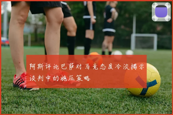 阿斯评论巴萨对马竞态度冷淡揭示谈判中的施压策略