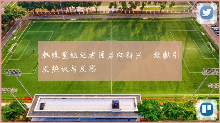 韩媒重组记者团后向孙兴慜致歉引发热议与反思