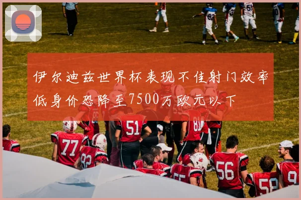 伊尔迪兹世界杯表现不佳射门效率低身价恐降至7500万欧元以下