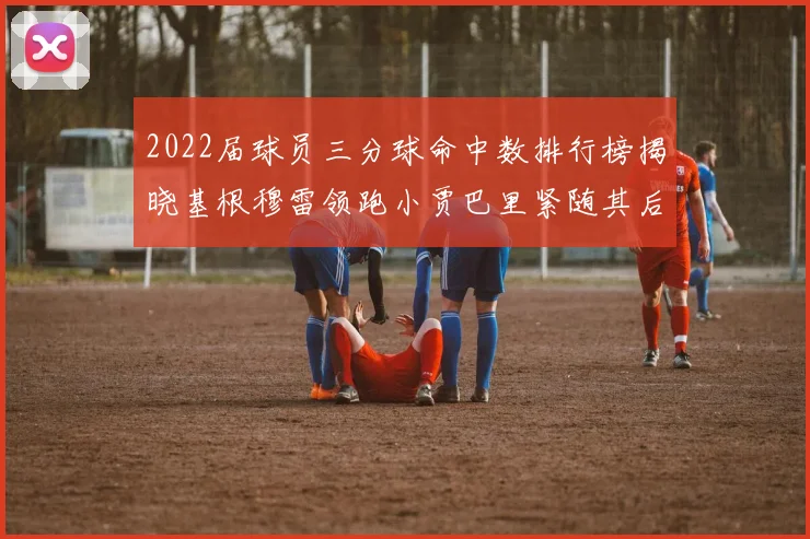 2022届球员三分球命中数排行榜揭晓基根穆雷领跑小贾巴里紧随其后