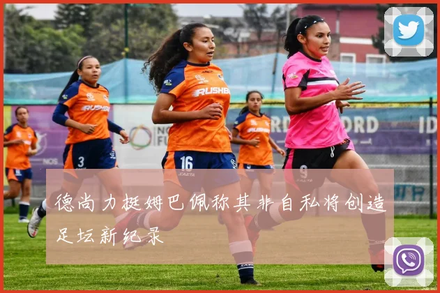 德尚力挺姆巴佩称其非自私将创造足坛新纪录