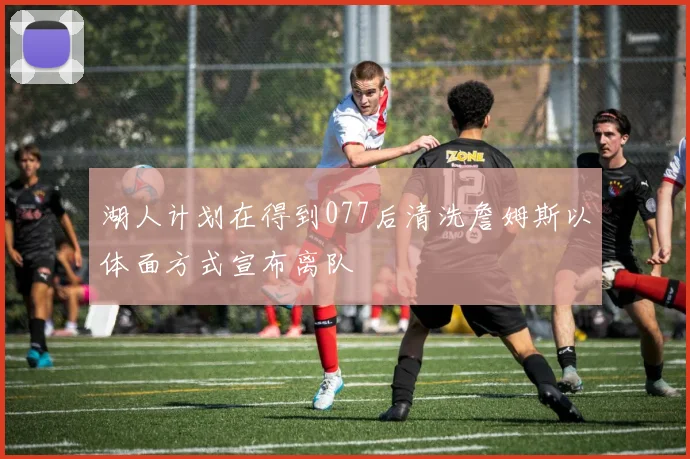 湖人计划在得到077后清洗詹姆斯以体面方式宣布离队