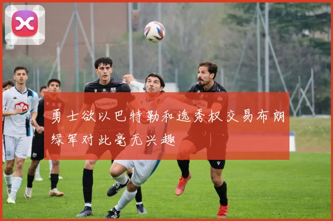 勇士欲以巴特勒和选秀权交易布朗绿军对此毫无兴趣
