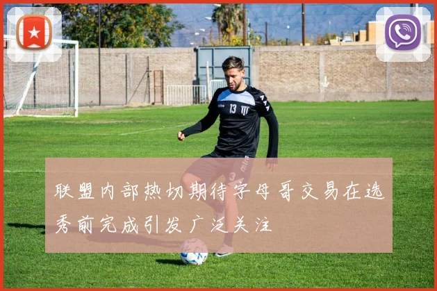 联盟内部热切期待字母哥交易在选秀前完成引发广泛关注