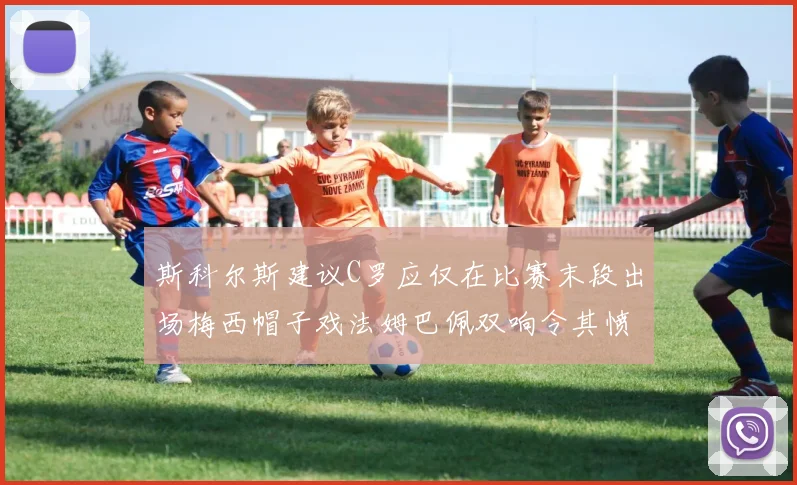 斯科尔斯建议C罗应仅在比赛末段出场梅西帽子戏法姆巴佩双响令其愤怒