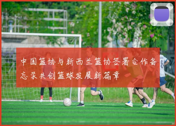 中国篮协与新西兰篮协签署合作备忘录共创篮球发展新篇章