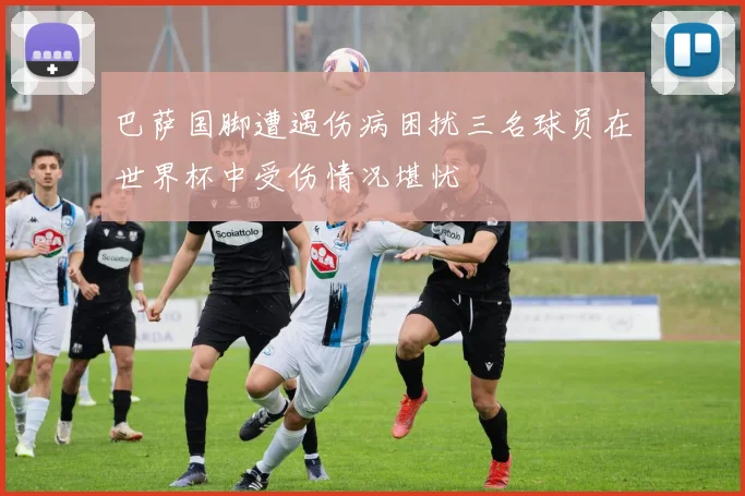 巴萨国脚遭遇伤病困扰三名球员在世界杯中受伤情况堪忧