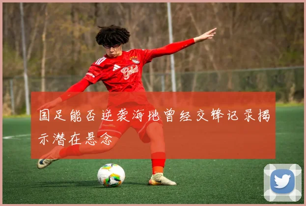 国足能否逆袭海地曾经交锋记录揭示潜在悬念