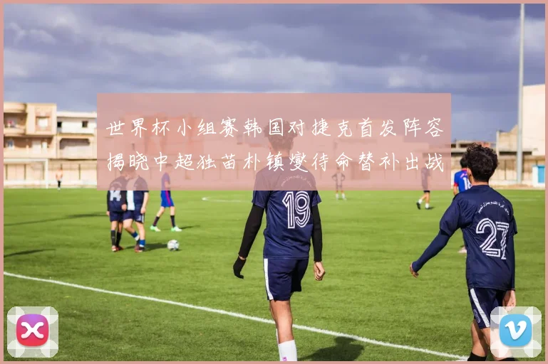 世界杯小组赛韩国对捷克首发阵容揭晓中超独苗朴镇燮待命替补出战