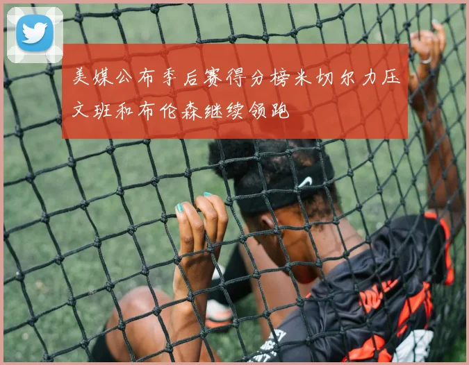 美媒公布季后赛得分榜米切尔力压文班和布伦森继续领跑