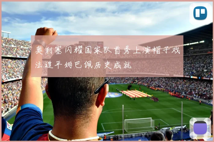 奥利塞闪耀国家队首秀上演帽子戏法追平姆巴佩历史成就