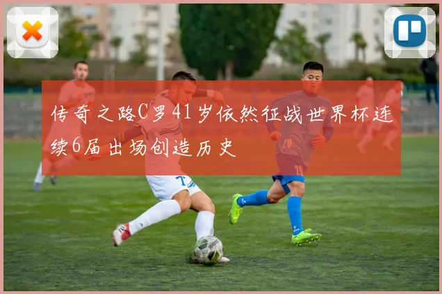 传奇之路C罗41岁依然征战世界杯连续6届出场创造历史